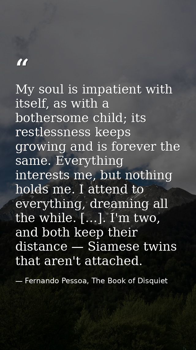 My soul is impatient with itself, as with a bothersome child; its restlessness keeps growing and is forever the same. Ev — Fernando Pessoa, The Book of Disquiet