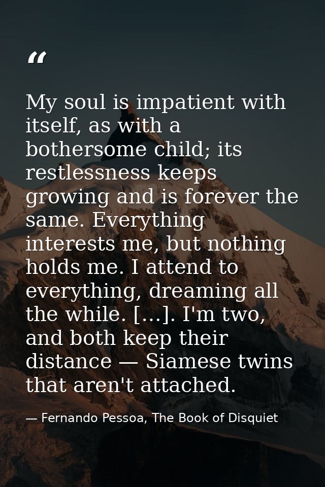 My soul is impatient with itself, as with a bothersome child; its restlessness keeps growing and is forever the same. Ev — Fernando Pessoa, The Book of Disquiet
