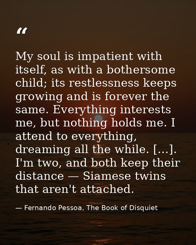 My soul is impatient with itself, as with a bothersome child; its restlessness keeps growing and is forever the same. Ev — Fernando Pessoa, The Book of Disquiet