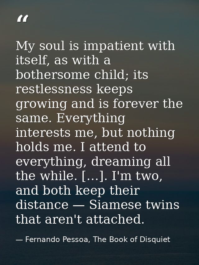 My soul is impatient with itself, as with a bothersome child; its restlessness keeps growing and is forever the same. Ev — Fernando Pessoa, The Book of Disquiet