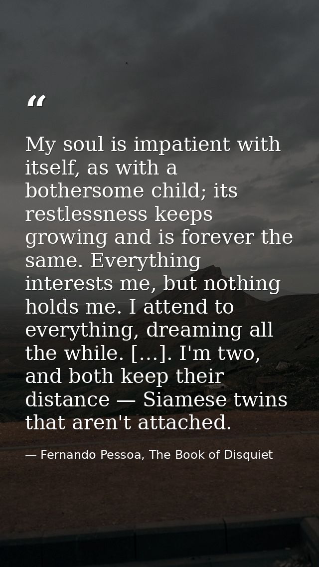 My soul is impatient with itself, as with a bothersome child; its restlessness keeps growing and is forever the same. Ev — Fernando Pessoa, The Book of Disquiet