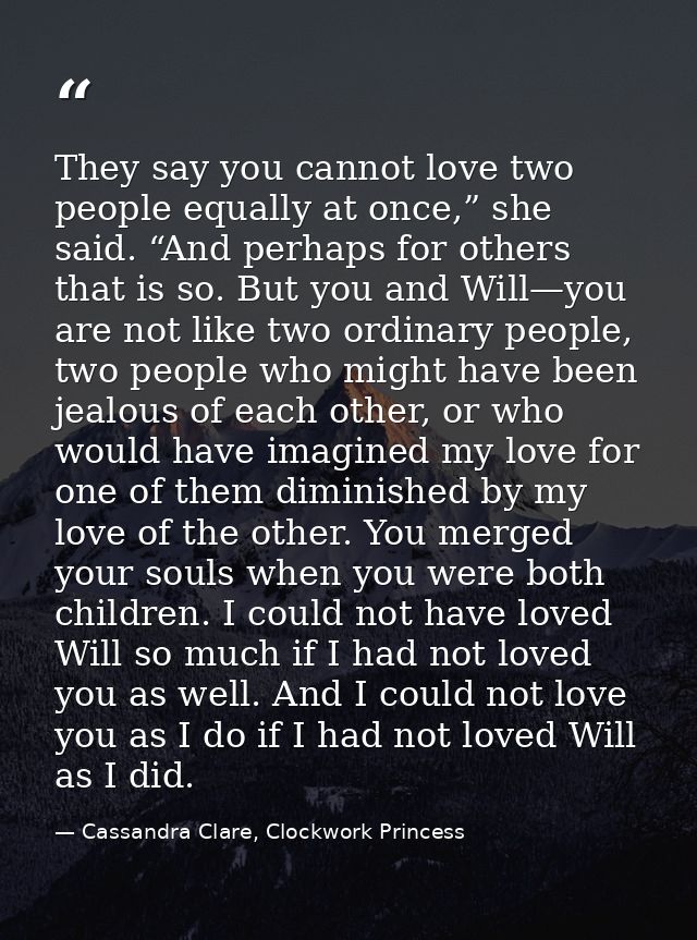 They say you cannot love two people equally at once,” she said. “And perhaps for others that is so. But you and Will—you — Cassandra Clare, Clockwork Princess