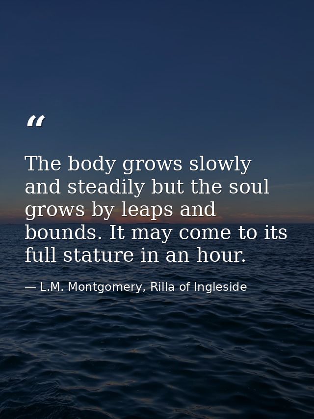 The body grows slowly and steadily but the soul grows by leaps and bounds. It may come to its full stature in an hour. — L.M. Montgomery, Rilla of Ingleside