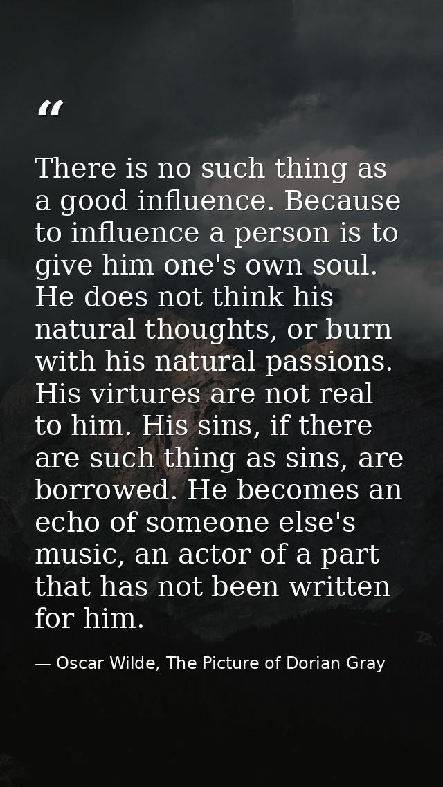 There is no such thing as a good influence. Because to influence a person is to give him one's own soul. He does not thi — Oscar Wilde, The Picture of Dorian Gray