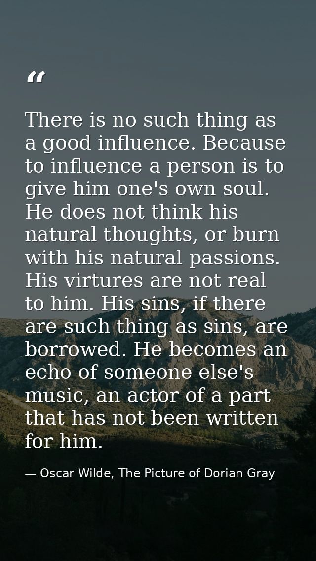 There is no such thing as a good influence. Because to influence a person is to give him one's own soul. He does not thi — Oscar Wilde, The Picture of Dorian Gray