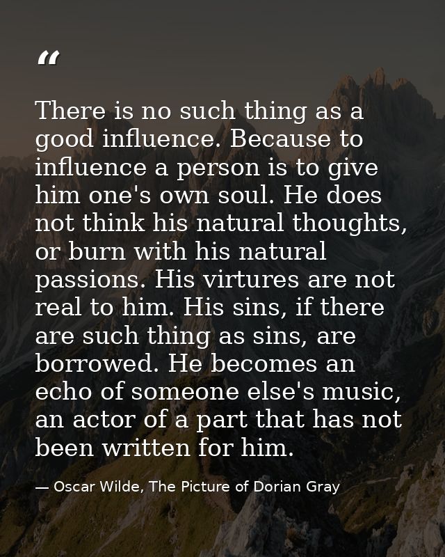 There is no such thing as a good influence. Because to influence a person is to give him one's own soul. He does not thi — Oscar Wilde, The Picture of Dorian Gray