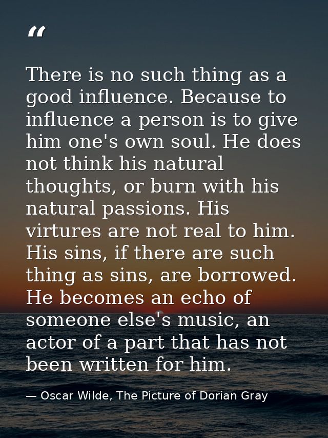 There is no such thing as a good influence. Because to influence a person is to give him one's own soul. He does not thi — Oscar Wilde, The Picture of Dorian Gray