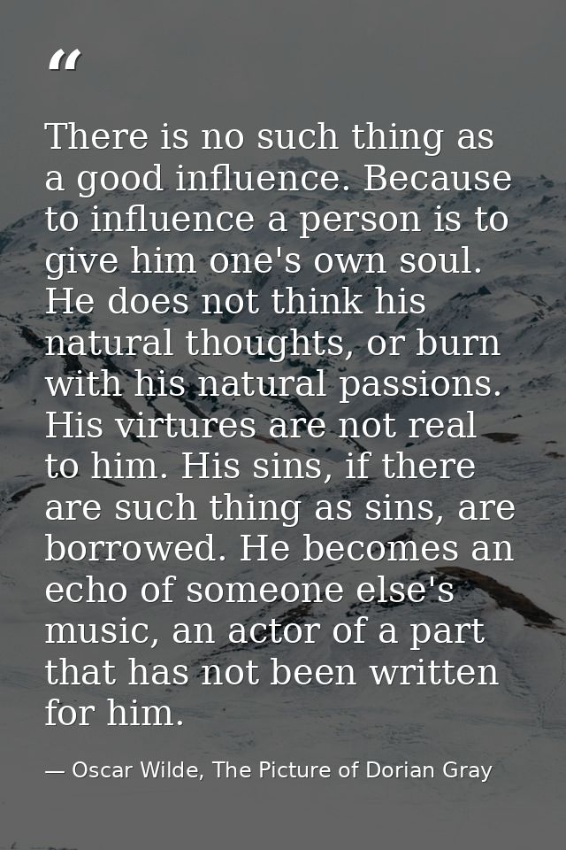 There is no such thing as a good influence. Because to influence a person is to give him one's own soul. He does not thi — Oscar Wilde, The Picture of Dorian Gray