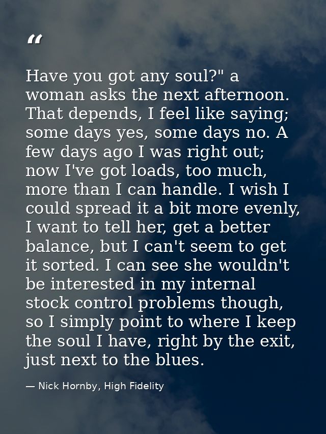 Have you got any soul?" a woman asks the next afternoon. That depends, I feel like saying; some days yes, some days no.  — Nick Hornby, High Fidelity