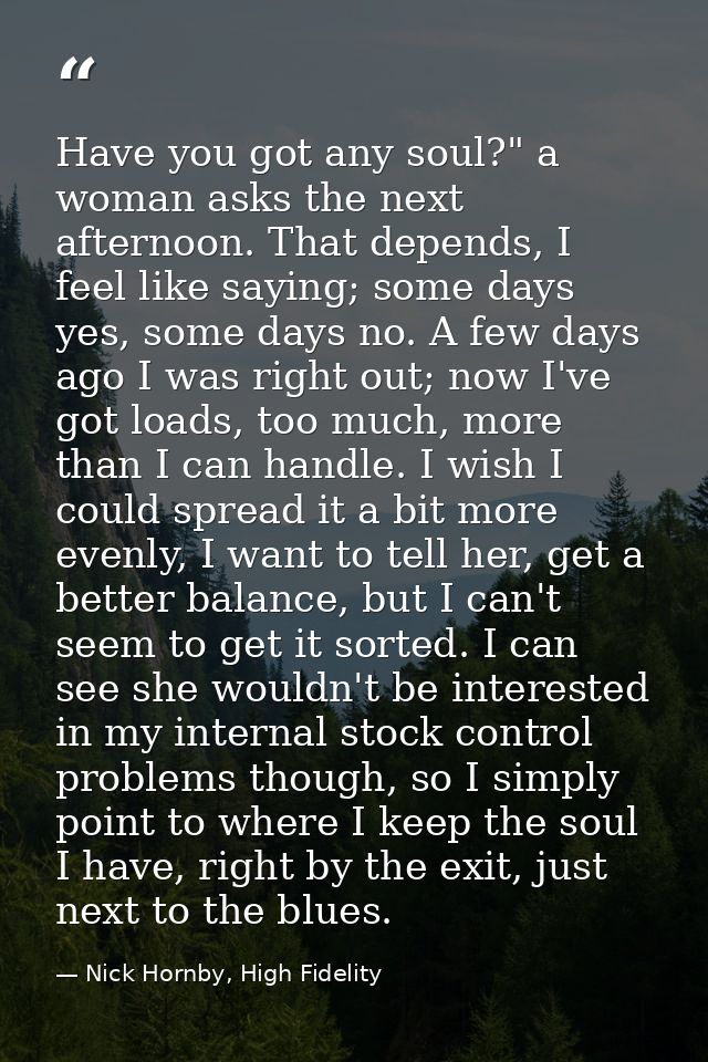 Have you got any soul?" a woman asks the next afternoon. That depends, I feel like saying; some days yes, some days no.  — Nick Hornby, High Fidelity