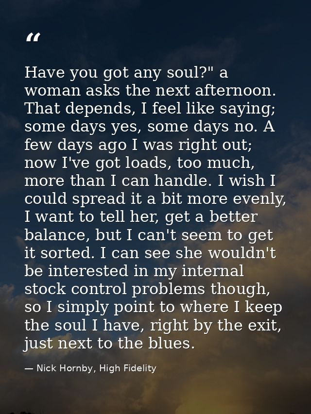 Have you got any soul?" a woman asks the next afternoon. That depends, I feel like saying; some days yes, some days no.  — Nick Hornby, High Fidelity