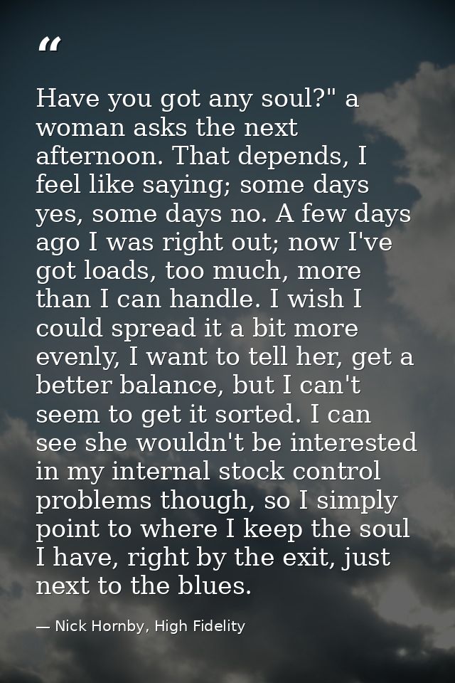 Have you got any soul?" a woman asks the next afternoon. That depends, I feel like saying; some days yes, some days no.  — Nick Hornby, High Fidelity