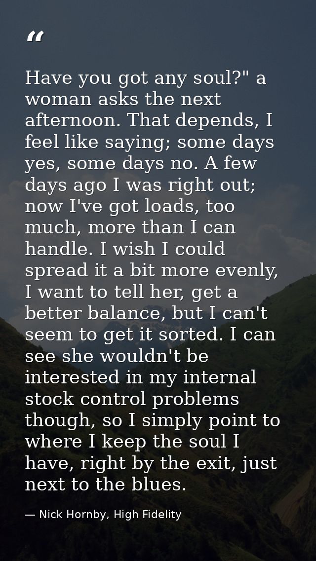 Have you got any soul?" a woman asks the next afternoon. That depends, I feel like saying; some days yes, some days no.  — Nick Hornby, High Fidelity