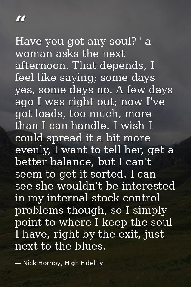 Have you got any soul?" a woman asks the next afternoon. That depends, I feel like saying; some days yes, some days no.  — Nick Hornby, High Fidelity
