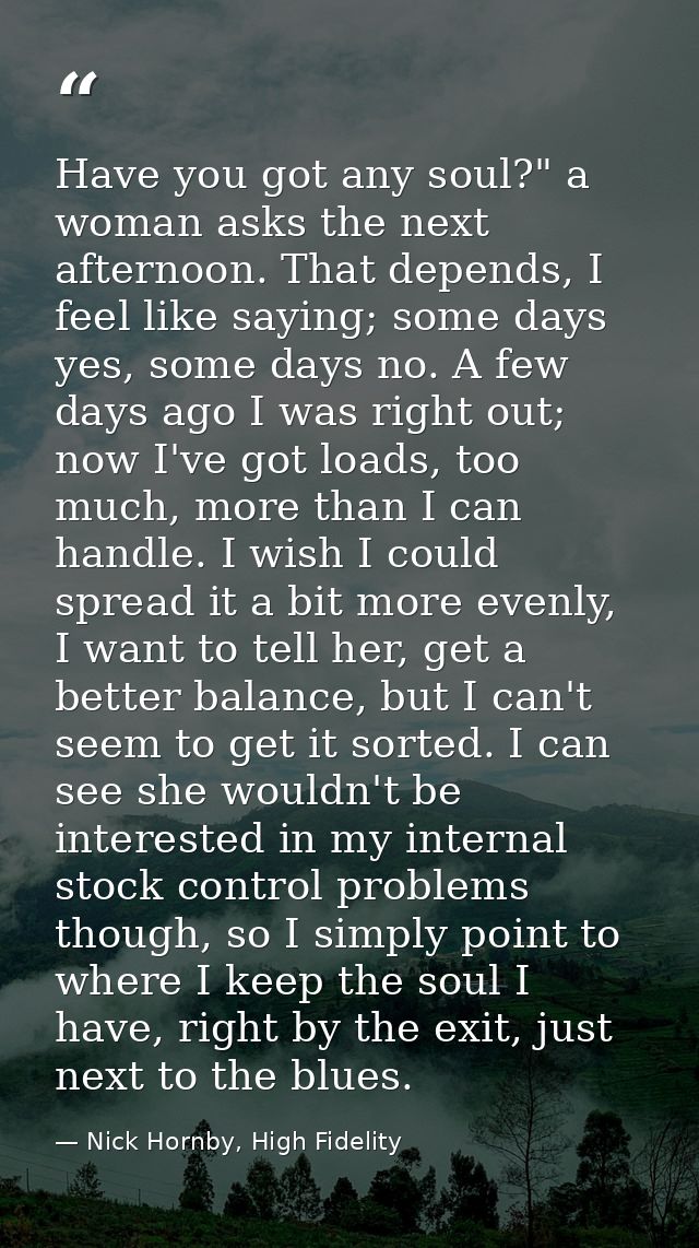 Have you got any soul?" a woman asks the next afternoon. That depends, I feel like saying; some days yes, some days no.  — Nick Hornby, High Fidelity