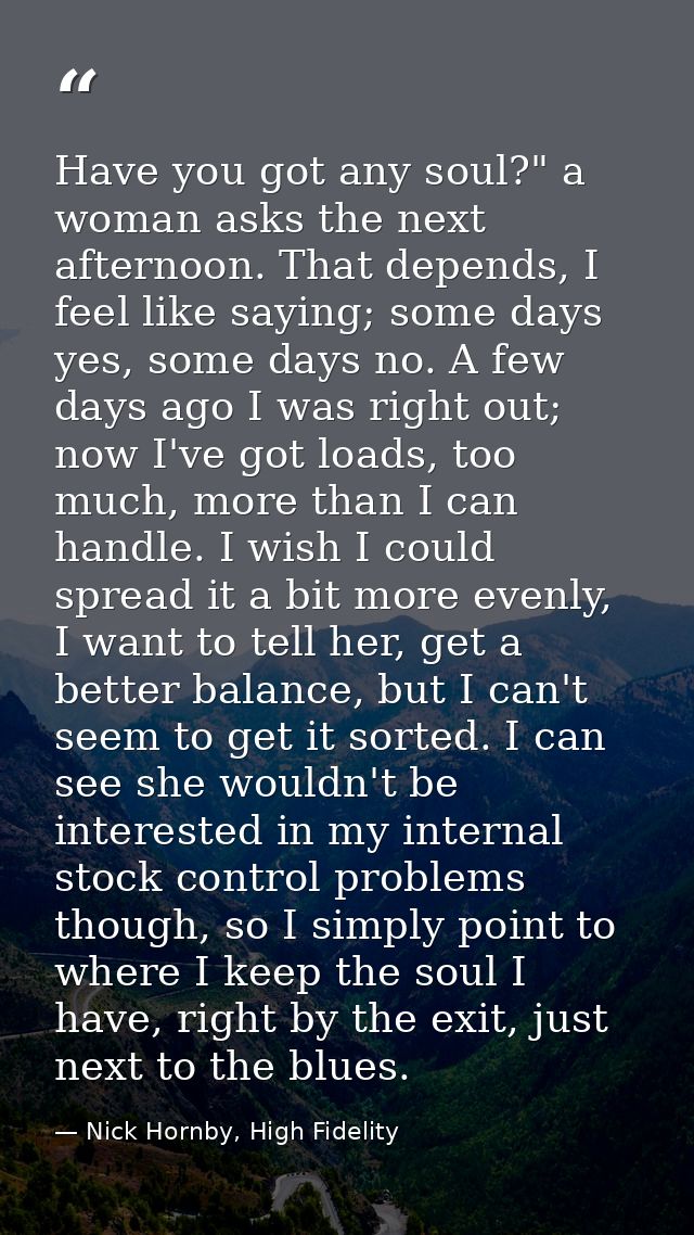 Have you got any soul?" a woman asks the next afternoon. That depends, I feel like saying; some days yes, some days no.  — Nick Hornby, High Fidelity