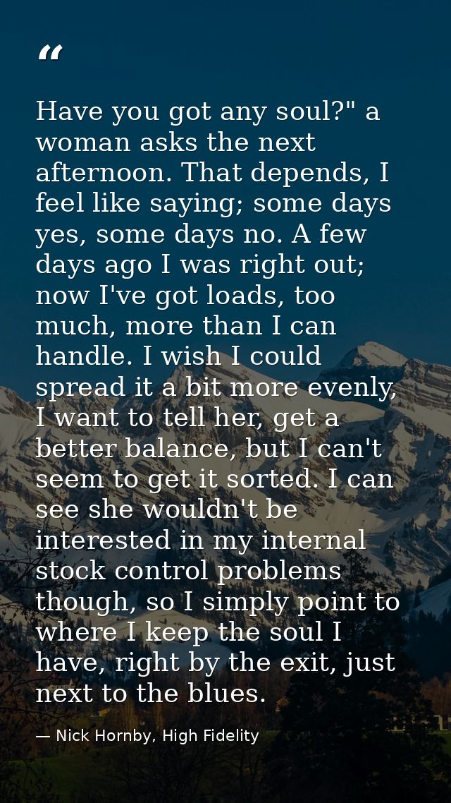 Have you got any soul?" a woman asks the next afternoon. That depends, I feel like saying; some days yes, some days no.  — Nick Hornby, High Fidelity