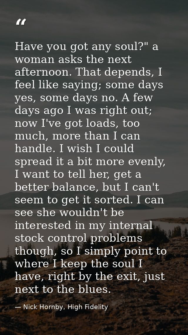 Have you got any soul?" a woman asks the next afternoon. That depends, I feel like saying; some days yes, some days no.  — Nick Hornby, High Fidelity