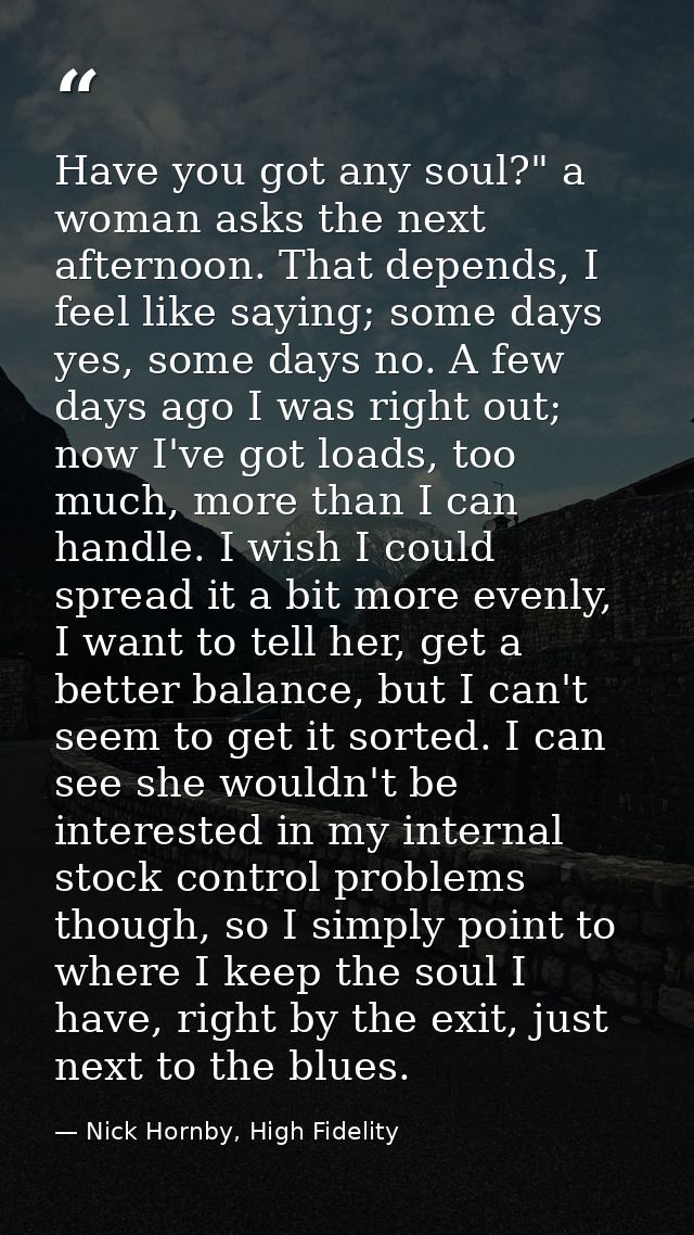 Have you got any soul?" a woman asks the next afternoon. That depends, I feel like saying; some days yes, some days no.  — Nick Hornby, High Fidelity