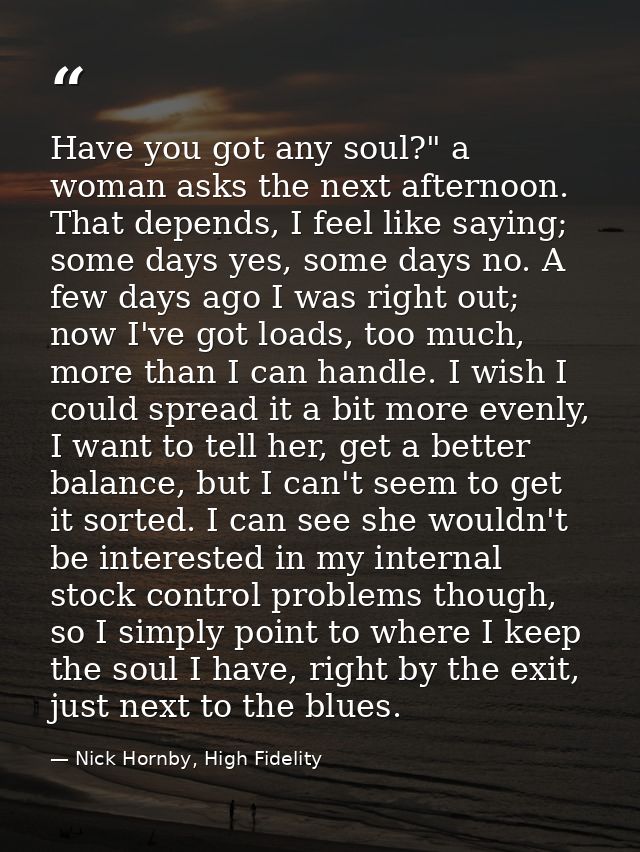 Have you got any soul?" a woman asks the next afternoon. That depends, I feel like saying; some days yes, some days no.  — Nick Hornby, High Fidelity