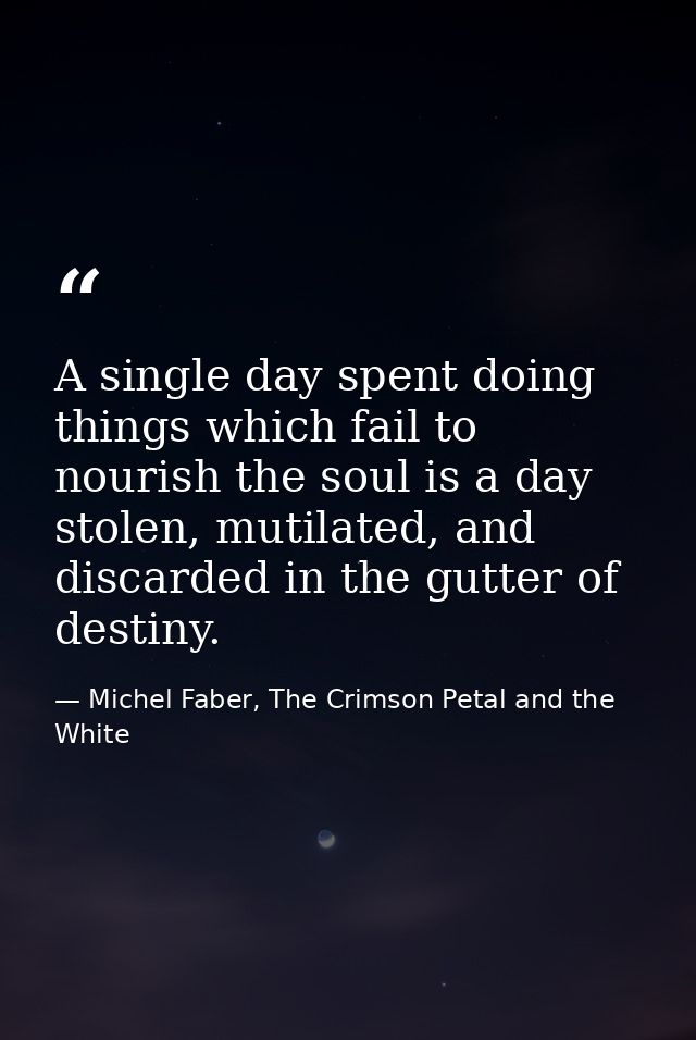 A single day spent doing things which fail to nourish the soul is a day stolen, mutilated, and discarded in the gutter o — Michel Faber, The Crimson Petal and the White