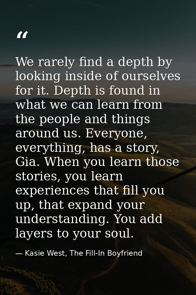 We rarely find a depth by looking inside of ourselves for it. Depth is found in what we can learn from the people and th — Kasie West, The Fill-In Boyfriend