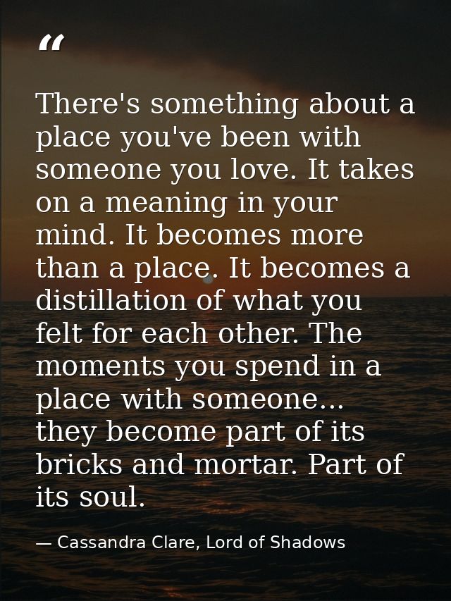 There's something about a place you've been with someone you love. It takes on a meaning in your mind. It becomes more t — Cassandra Clare, Lord of Shadows