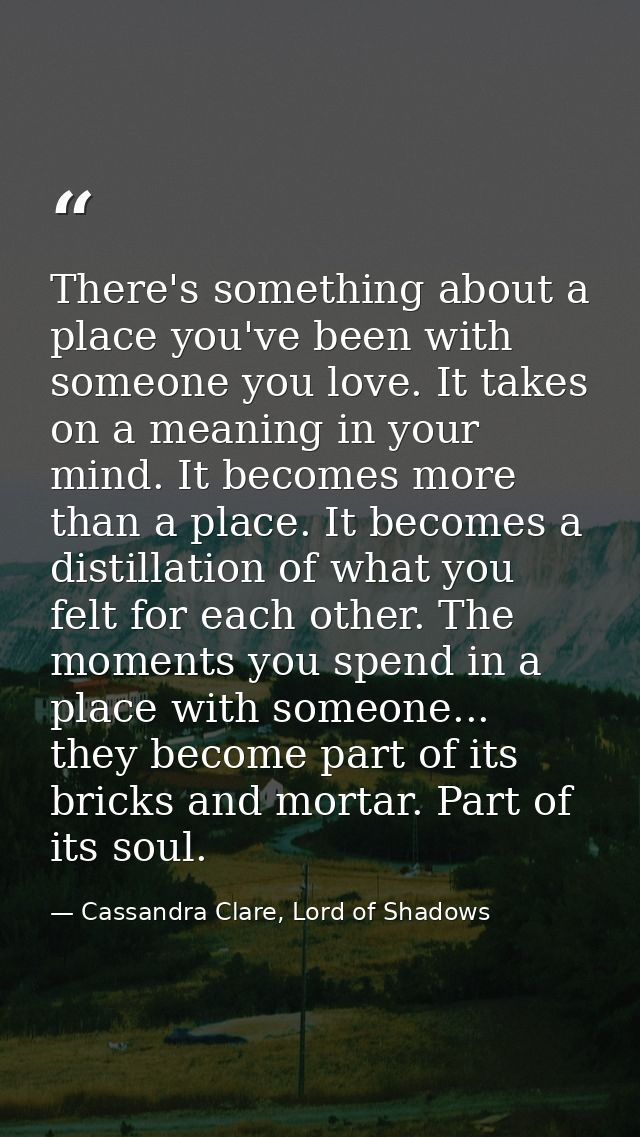 There's something about a place you've been with someone you love. It takes on a meaning in your mind. It becomes more t — Cassandra Clare, Lord of Shadows