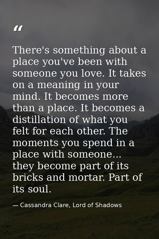 There's something about a place you've been with someone you love. It takes on a meaning in your mind. It becomes more t — Cassandra Clare, Lord of Shadows