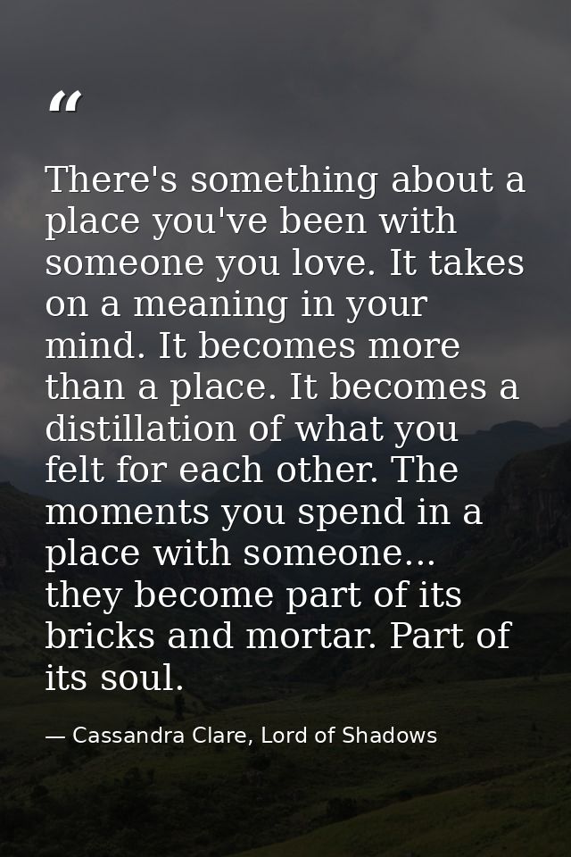 There's something about a place you've been with someone you love. It takes on a meaning in your mind. It becomes more t — Cassandra Clare, Lord of Shadows