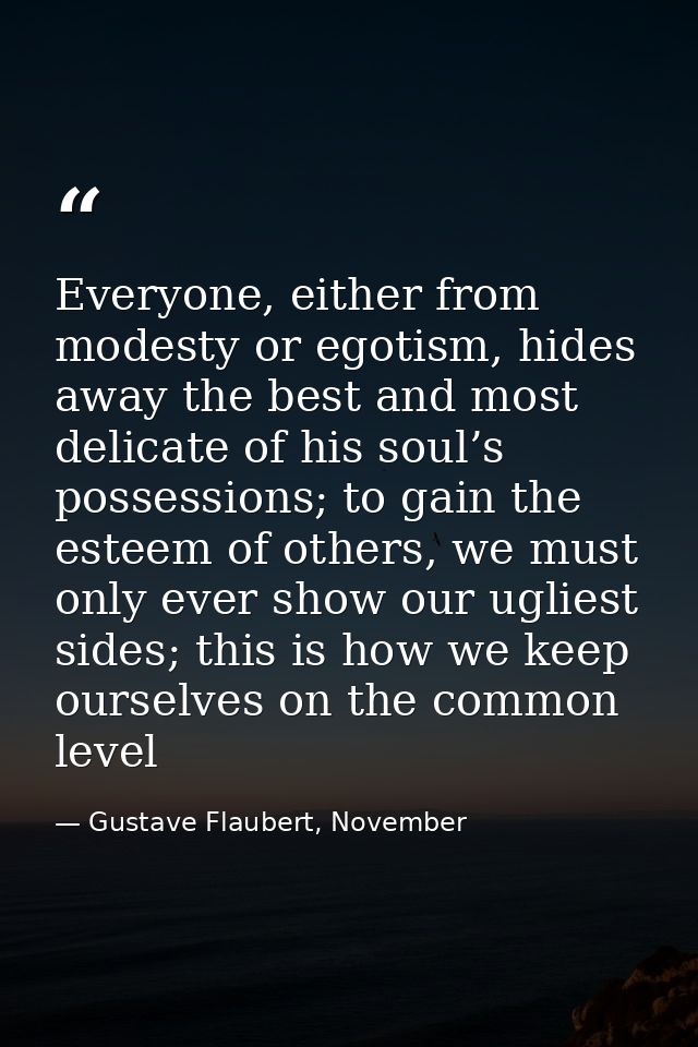 Everyone, either from modesty or egotism, hides away the best and most delicate of his soul’s possessions; to gain the e — Gustave Flaubert, November