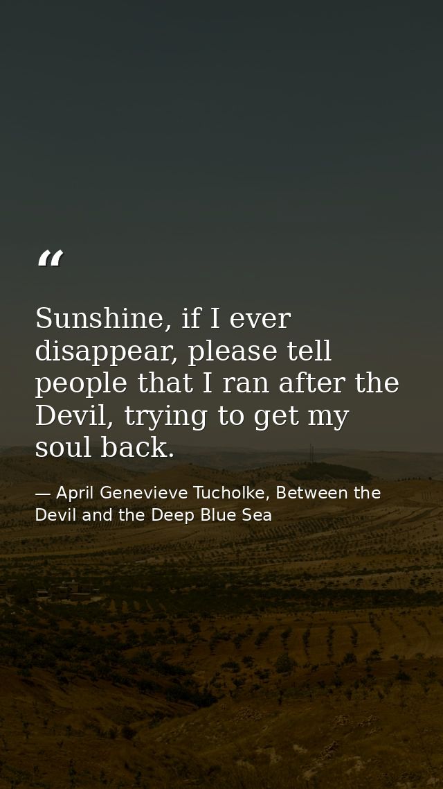 Sunshine, if I ever disappear, please tell people that I ran after the Devil, trying to get my soul back. — April Genevieve Tucholke, Between the Devil and the Deep Blue Sea