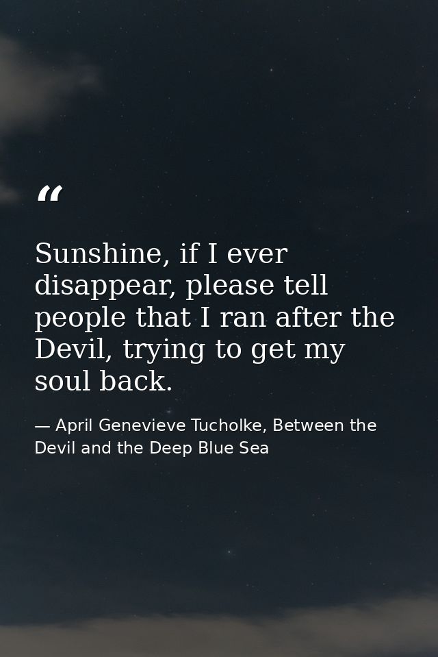 Sunshine, if I ever disappear, please tell people that I ran after the Devil, trying to get my soul back. — April Genevieve Tucholke, Between the Devil and the Deep Blue Sea
