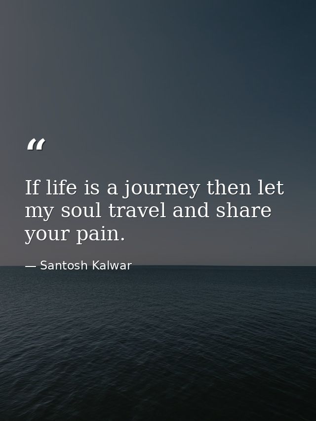 If life is a journey then let my soul travel and share your pain. — Santosh Kalwar