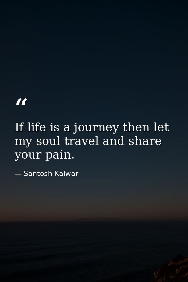 If life is a journey then let my soul travel and share your pain. — Santosh Kalwar