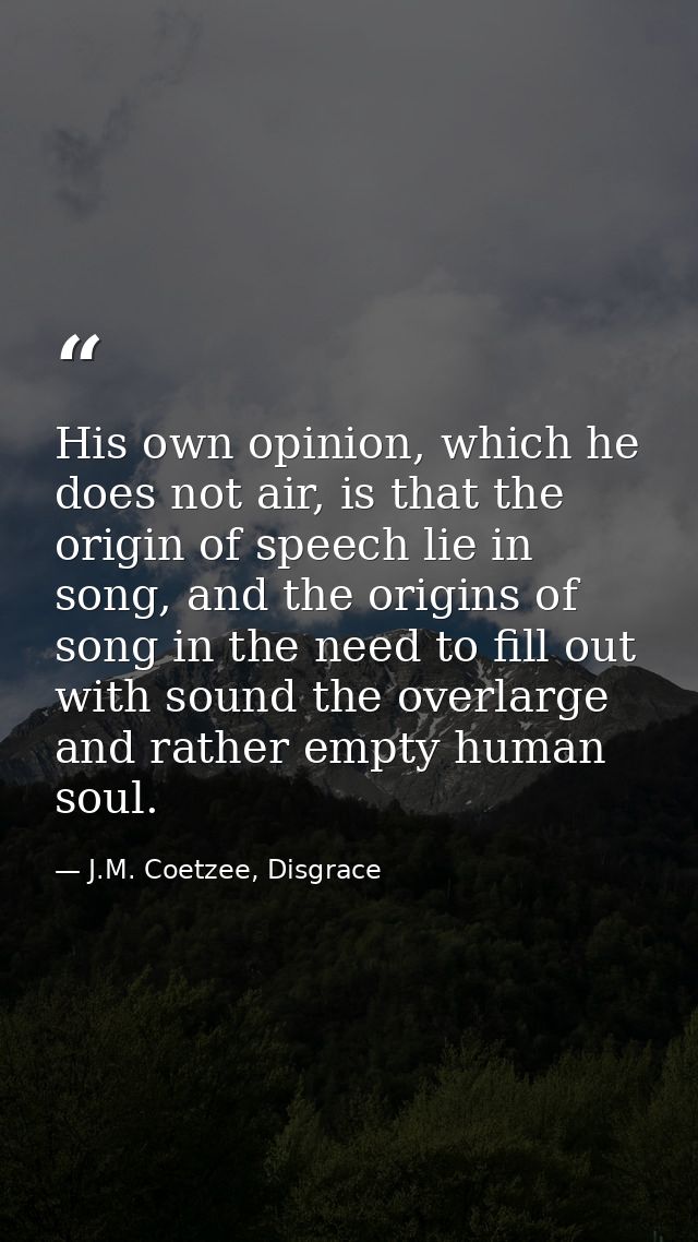 His own opinion, which he does not air, is that the origin of speech lie in song, and the origins of song in the need to — J.M. Coetzee, Disgrace