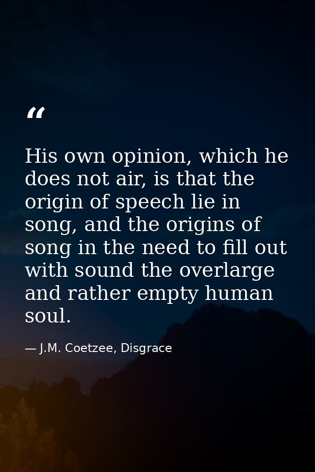 His own opinion, which he does not air, is that the origin of speech lie in song, and the origins of song in the need to — J.M. Coetzee, Disgrace