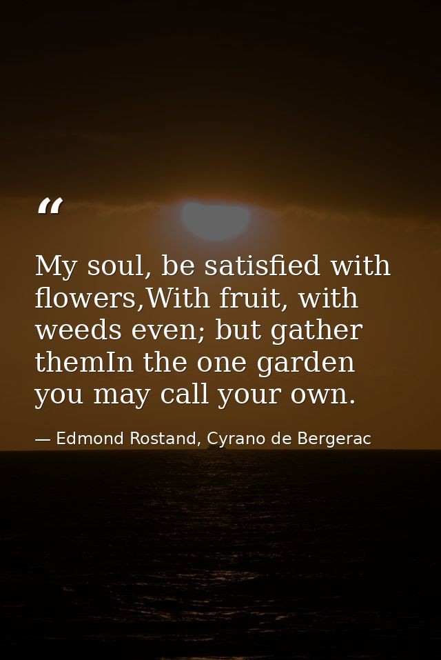My soul, be satisfied with flowers,With fruit, with weeds even; but gather themIn the one garden you may call your own. — Edmond Rostand, Cyrano de Bergerac