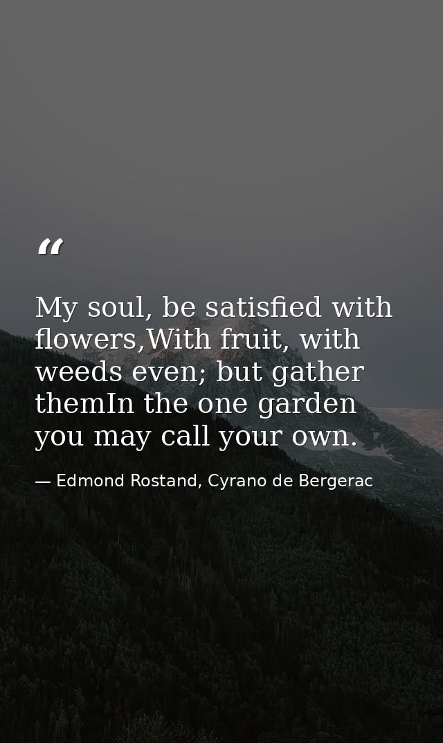 My soul, be satisfied with flowers,With fruit, with weeds even; but gather themIn the one garden you may call your own. — Edmond Rostand, Cyrano de Bergerac