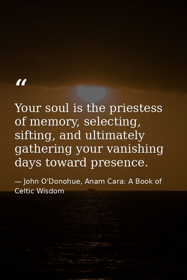 Your soul is the priestess of memory, selecting, sifting, and ultimately gathering your vanishing days toward presence. — John O'Donohue, Anam Cara: A Book of Celtic Wisdom