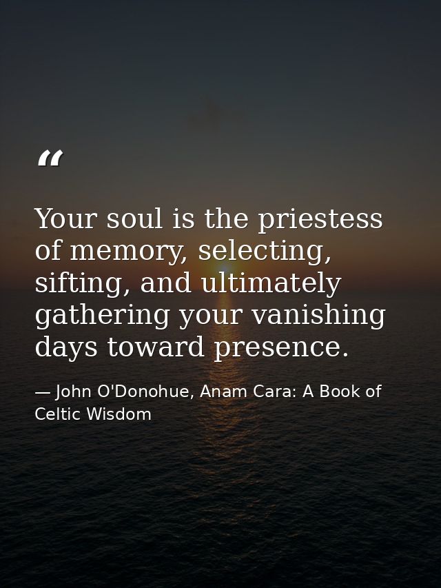 Your soul is the priestess of memory, selecting, sifting, and ultimately gathering your vanishing days toward presence. — John O'Donohue, Anam Cara: A Book of Celtic Wisdom