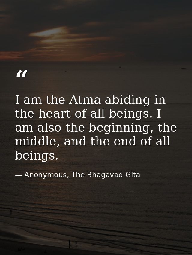 I am the Atma abiding in the heart of all beings. I am also the beginning, the middle, and the end of all beings. — Anonymous, The Bhagavad Gita