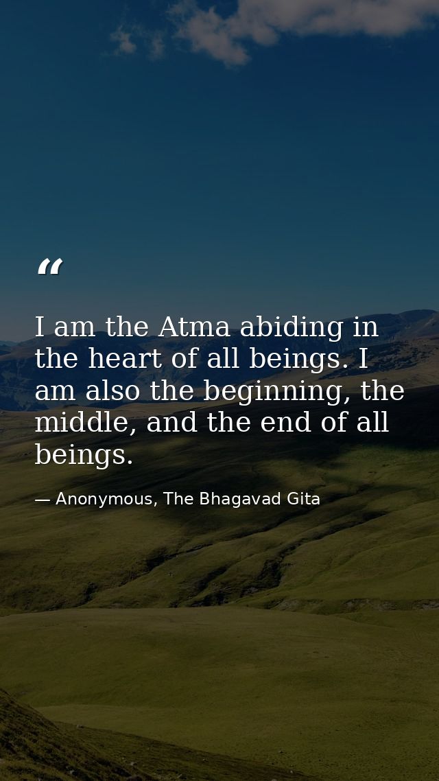 I am the Atma abiding in the heart of all beings. I am also the beginning, the middle, and the end of all beings. — Anonymous, The Bhagavad Gita