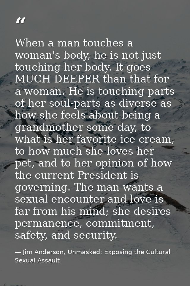 When a man touches a woman's body, he is not just touching her body. It goes MUCH DEEPER than that for a woman. He is to — Jim Anderson, Unmasked: Exposing the Cultural Sexual Assault