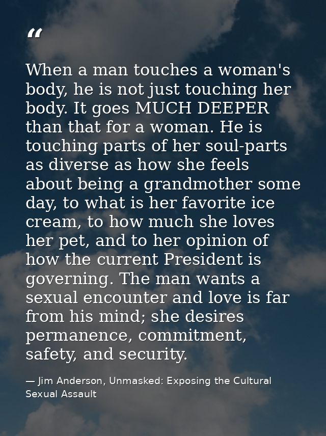 When a man touches a woman's body, he is not just touching her body. It goes MUCH DEEPER than that for a woman. He is to — Jim Anderson, Unmasked: Exposing the Cultural Sexual Assault