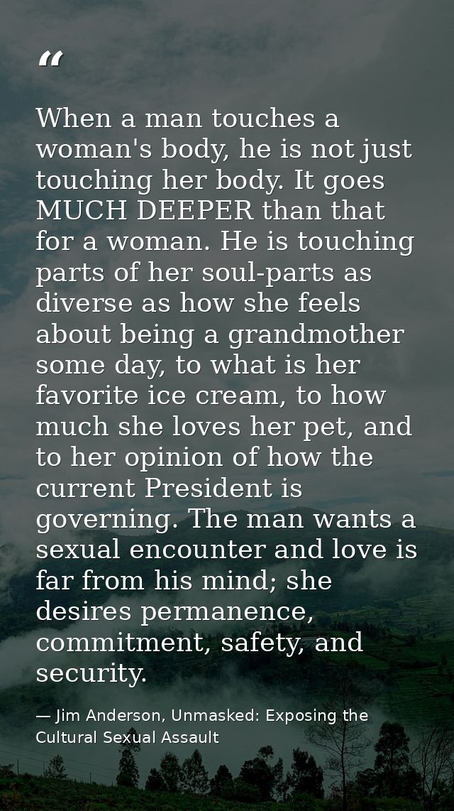 When a man touches a woman's body, he is not just touching her body. It goes MUCH DEEPER than that for a woman. He is to — Jim Anderson, Unmasked: Exposing the Cultural Sexual Assault