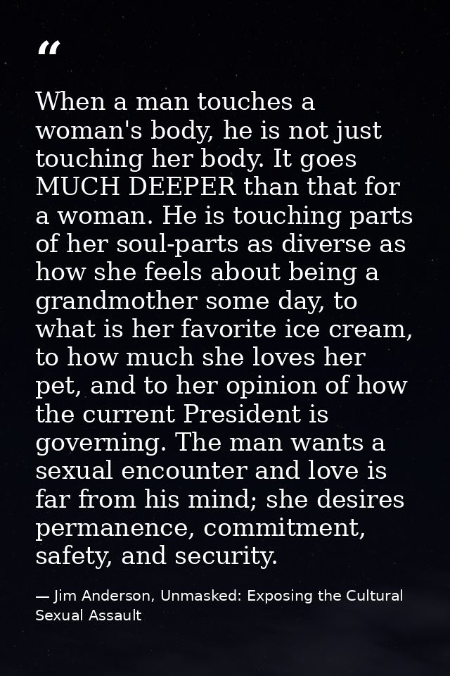 When a man touches a woman's body, he is not just touching her body. It goes MUCH DEEPER than that for a woman. He is to — Jim Anderson, Unmasked: Exposing the Cultural Sexual Assault