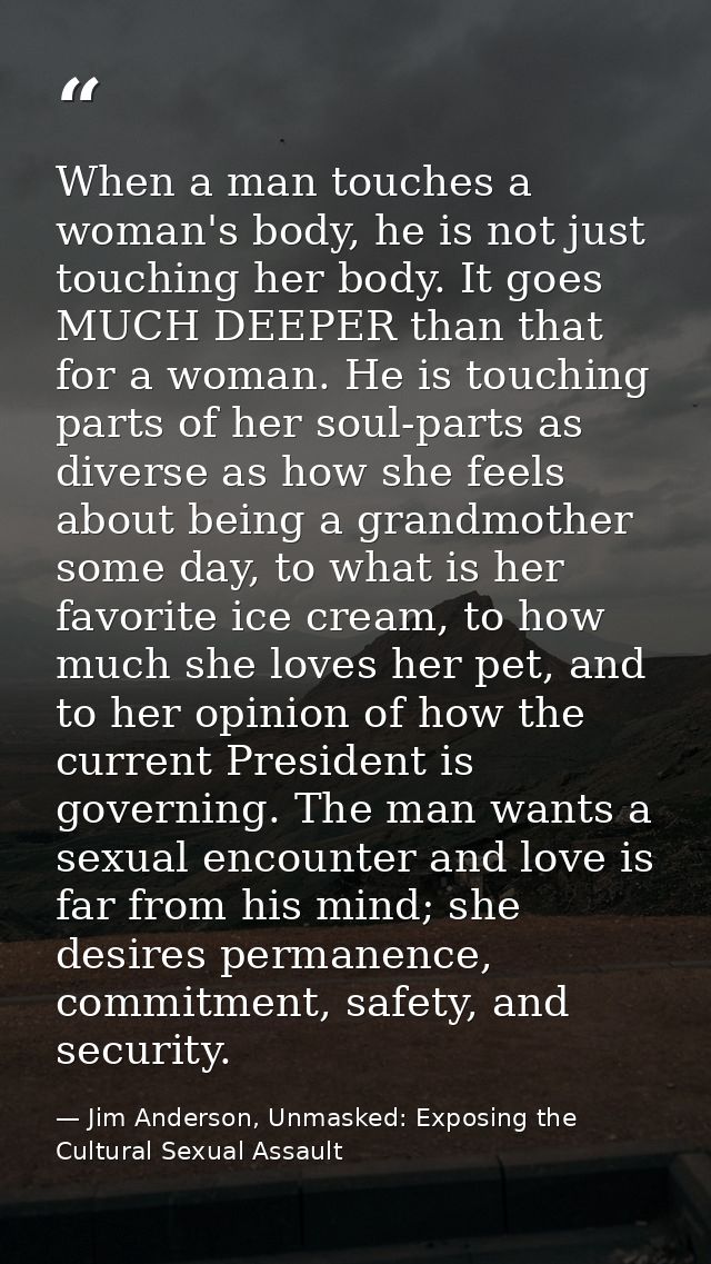 When a man touches a woman's body, he is not just touching her body. It goes MUCH DEEPER than that for a woman. He is to — Jim Anderson, Unmasked: Exposing the Cultural Sexual Assault