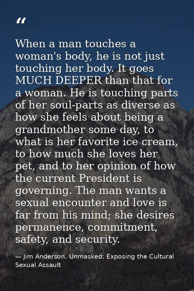 When a man touches a woman's body, he is not just touching her body. It goes MUCH DEEPER than that for a woman. He is to — Jim Anderson, Unmasked: Exposing the Cultural Sexual Assault