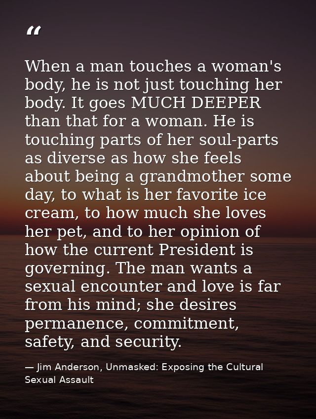 When a man touches a woman's body, he is not just touching her body. It goes MUCH DEEPER than that for a woman. He is to — Jim Anderson, Unmasked: Exposing the Cultural Sexual Assault